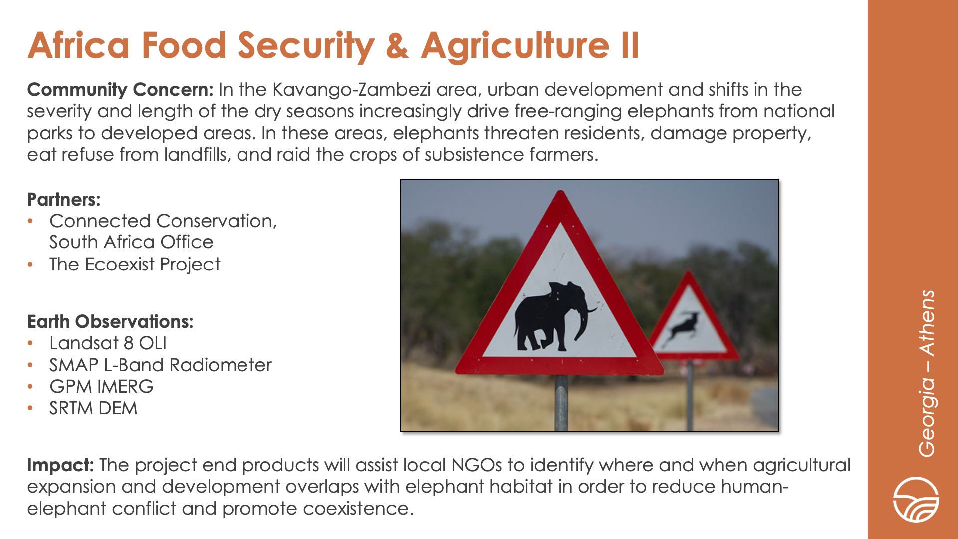 Slide title: Africa Food Security & Agriculture IIDEVELOP Node: Georgia - AthensCommunity Concern: In the Kavango-Zambezi area, urban development and shifts in the severity and length of the dry seasons increasingly drive free-ranging elephants from national parks to developed areas. In these areas, elephants threaten residents, damage property, eat refuse from landfills, and raid the crops of subsistence farmers.Impact: The project end products will assist local NGOs to identify where and when agricultural expansion and development overlaps with elephant habitat in order to reduce human-elephant conflict and promote coexistence.Partners: Connected Conservation, South Africa Office, The Ecoexist ProjectEarth Observations: Landsat 8 OLI, SMAP L-Band Radiometer, GPM IMERG, SRTM DEM