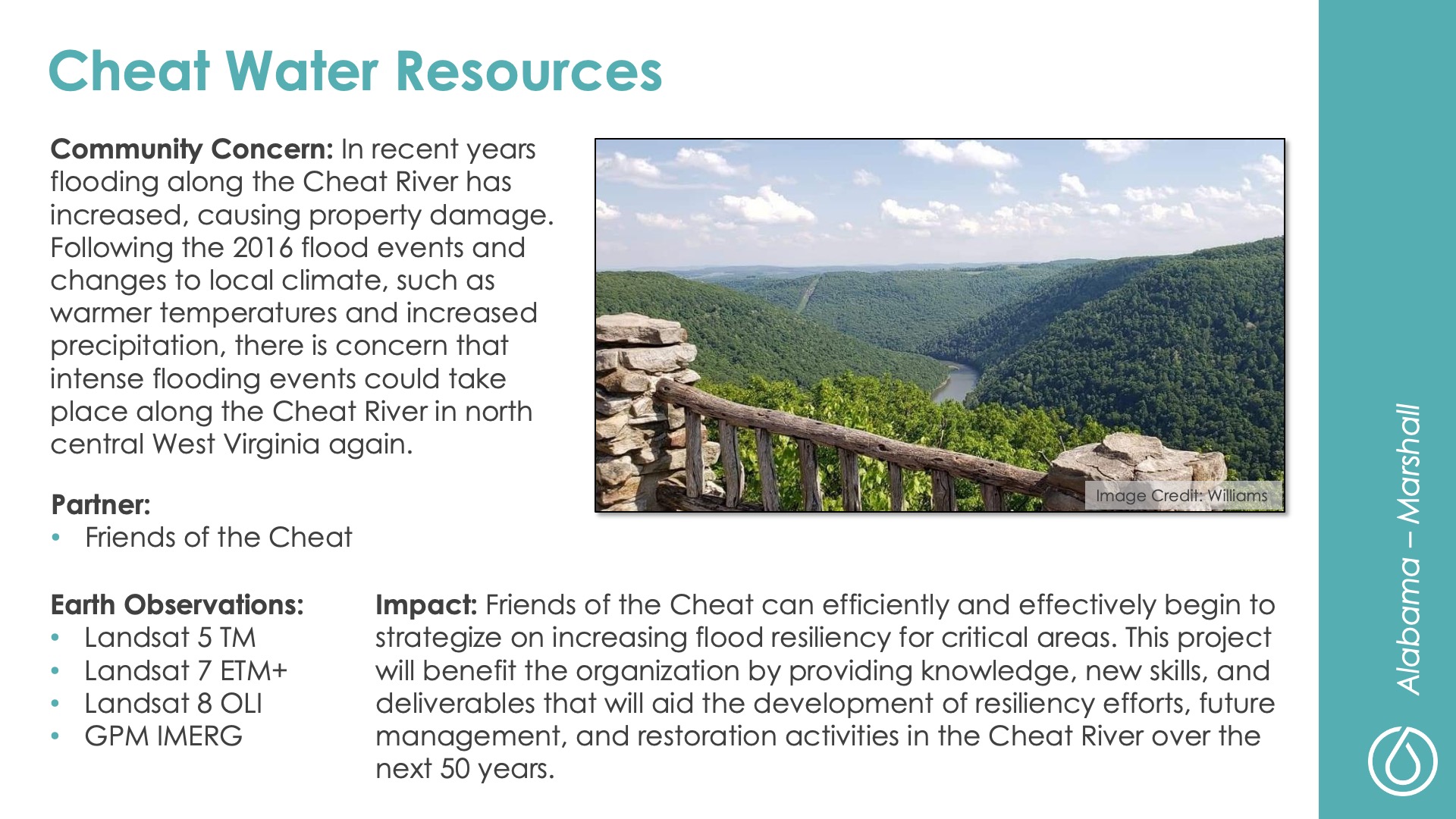 Slide title: Cheat Water ResourcesDEVELOP Node: Alabama - MarshallCommunity Concern: In recent years flooding along the Cheat River has increased, causing property damage. Following the 2016 flood events and changes to local climate, such as warmer temperatures and increased precipitation, there is concern that intense flooding events could take place along the Cheat River in north central West Virginia again.Impact: Friends of the Cheat can efficiently and effectively begin to strategize on increasing flood resiliency for critical areas. This project will benefit the organization by providing knowledge, new skills, and deliverables that will aid the development of resiliency efforts, future management, and restoration activities in the Cheat River over the next 50 years.Partner: Friends of the CheatEarth Observations: Landsat 5 TM, Landsat 7 ETM+, Landsat 8 OLI, GPM IMERG