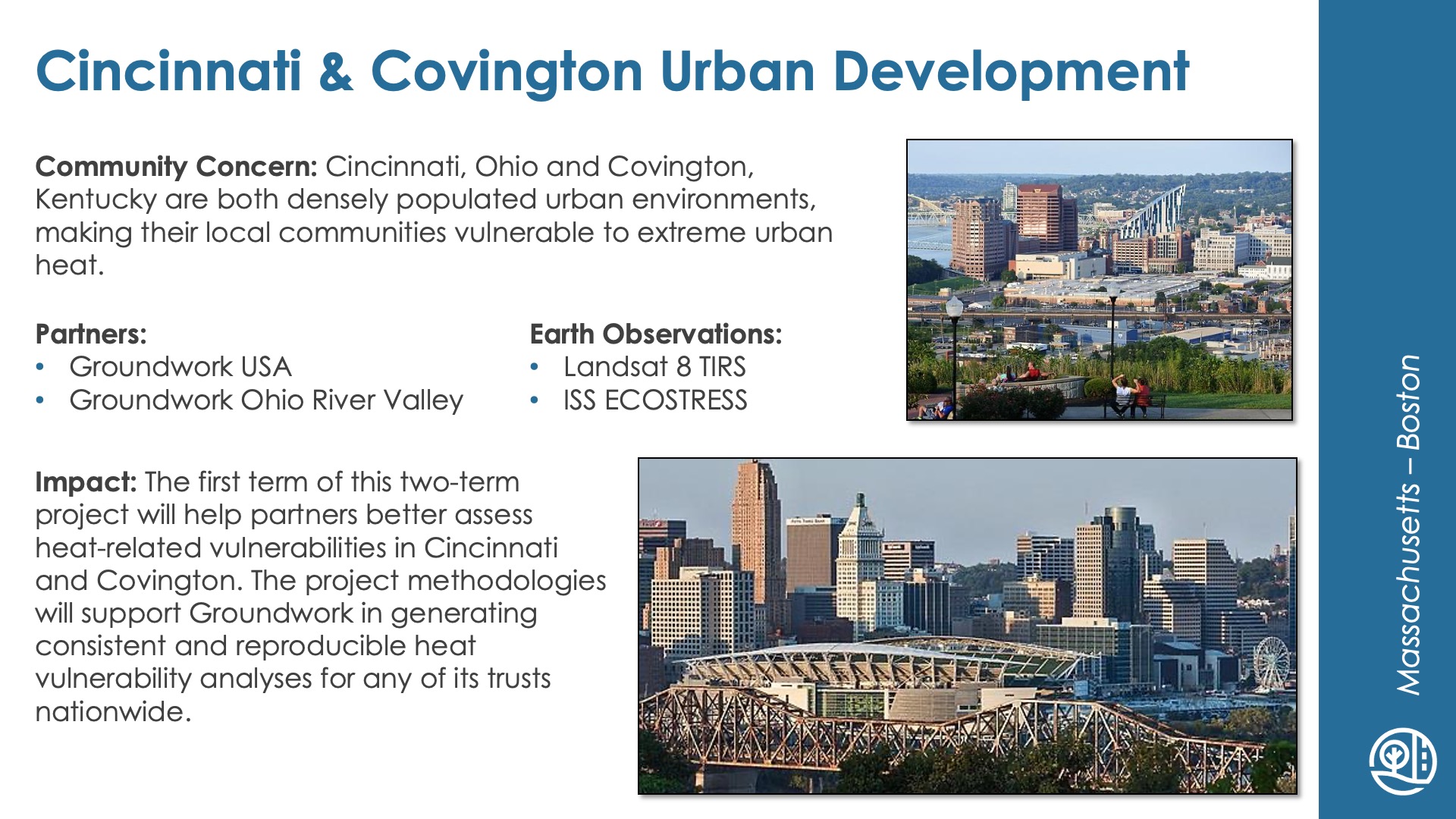 Slide title: Cincinnati & Covington Urban DevelopmentDEVELOP Node: Massachusetts - BostonCommunity Concern: Cincinnati, Ohio and Covington, Kentucky are both densely populated urban environments, making their local communities vulnerable to extreme urban heat.Impact: The first term of this two-term project will help partners better assess heat-related vulnerabilities in Cincinnati and Covington. The project methodologies will support Groundwork in generating consistent and reproducible heat vulnerability analyses for any of its trusts nationwide.Partners: Groundwork USA, Groundwork Ohio River ValleyEarth Observations: Landsat 8 TIRS, ISS ECOSTRESS