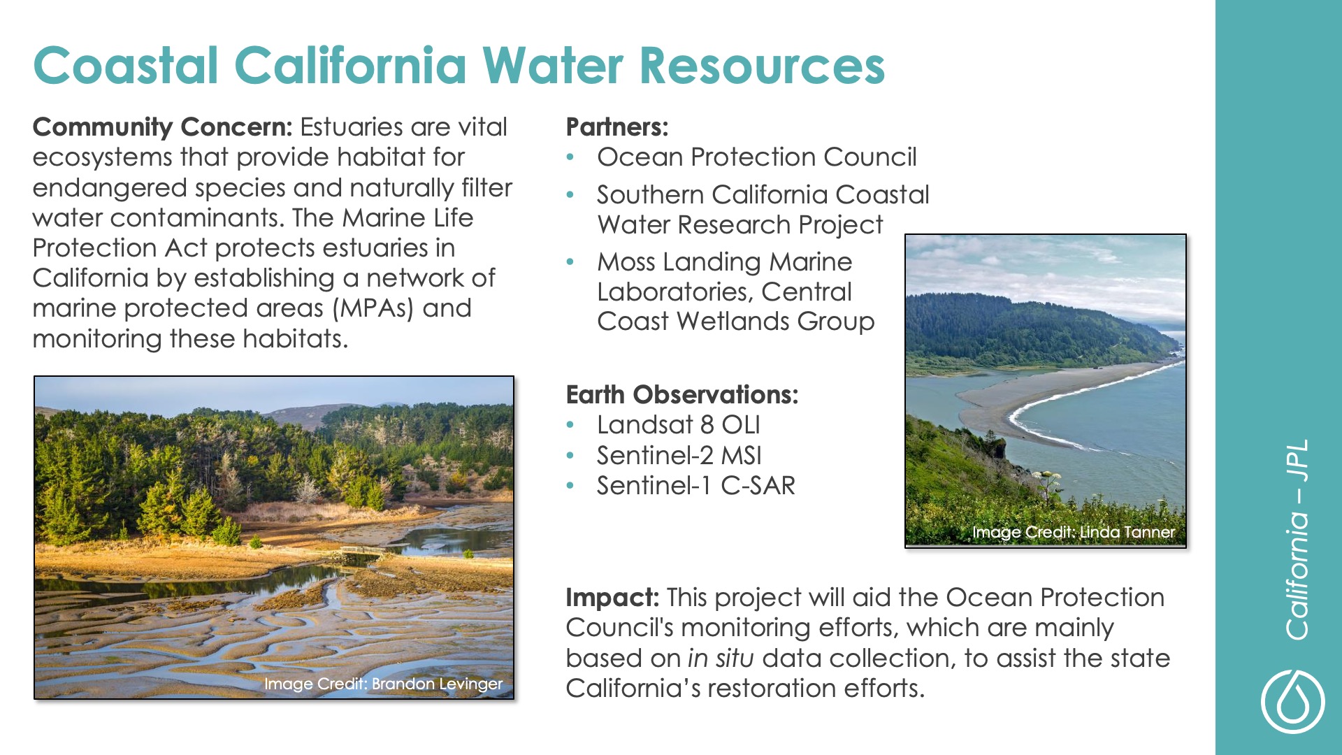 Slide title: Coastal California Water ResourcesDEVELOP Node: California - JPLCommunity Concern: Estuaries are vital ecosystems that provide habitat for endangered species and naturally filter water contaminants. The Marine Life Protection Act protects estuaries in California by establishing a network of marine protected areas (MPAs) and monitoring these habitats.Impact: This project will aid the Ocean Protection Council's monitoring efforts, which are mainly based on in situ data collection, to assist the state California’s restoration efforts.Partners: Ocean Protection Council, Southern California Coastal Water Research Project, Moss Landing Marine Laboratories, Central Coast Wetlands GroupEarth Observations: Landsat 8 OLI, Sentinel-2 MSI, Sentinel-1 C-SAR