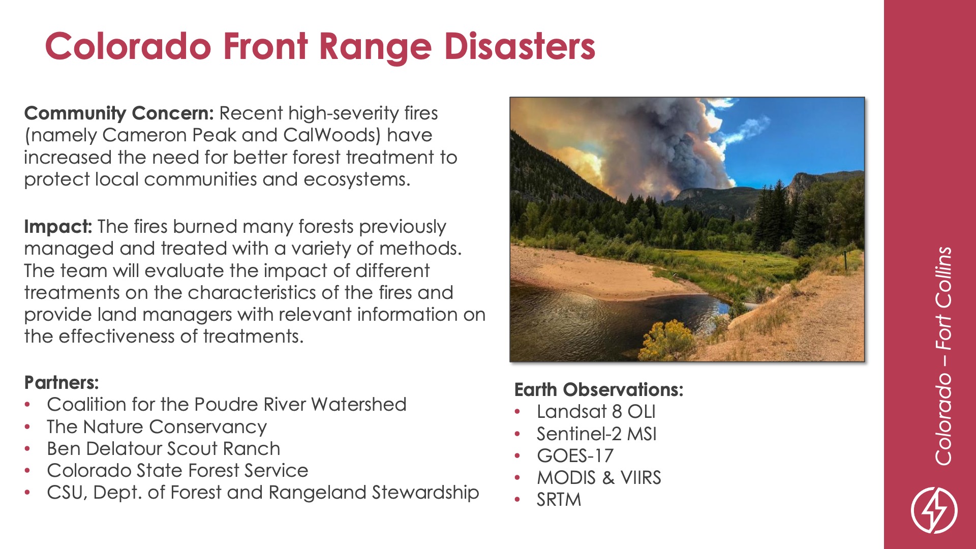 Slide title: Colorado Front Range DisastersDEVELOP Node: Colorado - Fort CollinsCommunity Concern: Recent high-severity fires (namely Cameron Peak and CalWoods) have increased the need for better forest treatment to protect local communities and ecosystems.Impact: The fires burned many forests previously managed and treated with a variety of methods. The team will evaluate the impact of different treatments on the characteristics of the fires and provide land managers with relevant information on the effectiveness of treatments.Partners: Coalition for the Poudre River Watershed, The Nature Conservancy, Ben Delatour Scout Ranch, Colorado State Forest Service, CSU Dept. of Forest and Rangeland StewardshipEarth Observations: Landsat 8 OLI, Sentinel-2 MSI, GOES-17, MODIS & VIIRS, SRTM