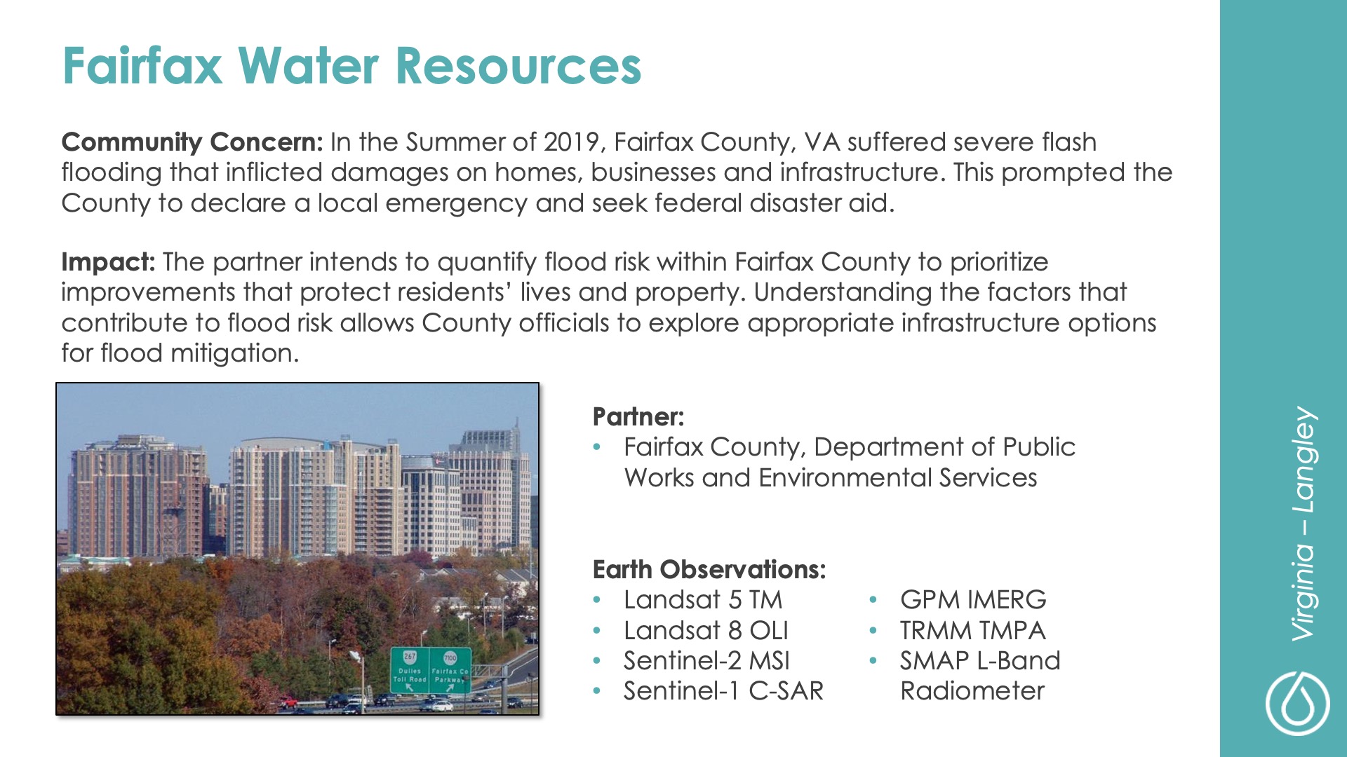 Slide title: Fairfax Water ResourcesDEVELOP Node: Virginia - LangleyCommunity Concern: In the Summer of 2019, Fairfax County, VA suffered severe flash flooding that inflicted damages on homes, businesses and infrastructure. This prompted the County to declare a local emergency and seek federal disaster aid.Impact: The partner intends to quantify flood risk within Fairfax County to prioritize improvements that protect residents’ lives and property. Understanding the factors that contribute to flood risk allows County officials to explore appropriate infrastructure options for flood mitigation.Partner: Fairfax County, Department of Public Works and Environmental ServicesEarth Observations: Landsat 5 TM, Landsat 8 OLI, Sentinel-2 MSI, Sentinel-1 C-SAR, GPM IMERG, TRMM TMPA, SMAP L-Band Radiometer