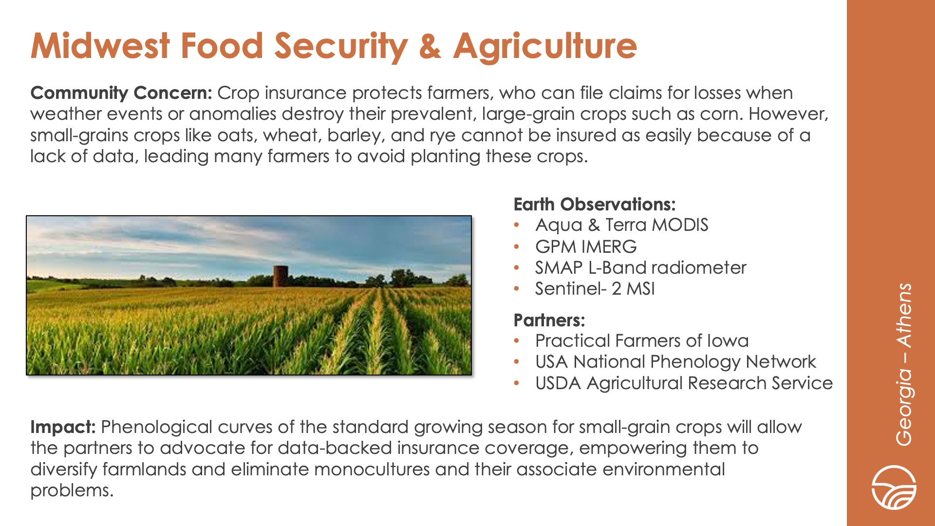 Slide title: Midwest Food Security & AgricultureDEVELOP Node: Georgia - AthensCommunity Concern: Crop insurance protects farmers, who can file claims for losses when weather events or anomalies destroy their prevalent, large-grain crops such as corn. However, small-grains crops like oats, wheat, barley, and rye cannot be insured as easily because of a lack of data, leading many farmers to avoid planting these crops.Impact: Phenological curves of the standard growing season for small-grain crops will allow the partners to advocate for data-backed insurance coverage, empowering them to diversify farmlands and eliminate monocultures and their associate environmental problems.Partners: Practical Farmers of Iowa, USA National Phenology Network, USDA Agricultural Research ServiceEarth Observations: Aqua & Terra MODIS, GPM IMERG, SMAP L-Band radiometer, Sentinel- 2 MSI