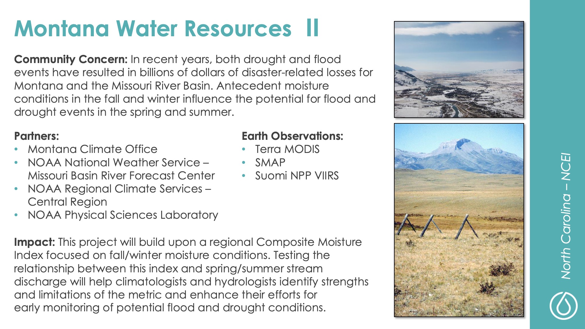 Slide title: Montana Water Resources IIDEVELOP Node: North Carolina - NCEICommunity Concern: In recent years, both drought and flood events have resulted in billions of dollars of disaster-related losses for Montana and the Missouri River Basin. Antecedent moisture conditions in the fall and winter influence the potential for flood and drought events in the spring and summer.Impact: This project will build upon a regional Composite Moisture Index focused on fall/winter moisture conditions. Testing the relationship between this index and spring/summer stream discharge will help climatologists and hydrologists identify strengths and limitations of the metric and enhance their efforts for early monitoring of potential flood and drought conditions.Partners: Montana Climate Office, NOAA National Weather Service – Missouri Basin River Forecast Center, NOAA Regional Climate Services – Central Region, NOAA Physical Sciences LaboratoryEarth Observations: Terra MODIS, SMAP, Suomi NPP VIIRS