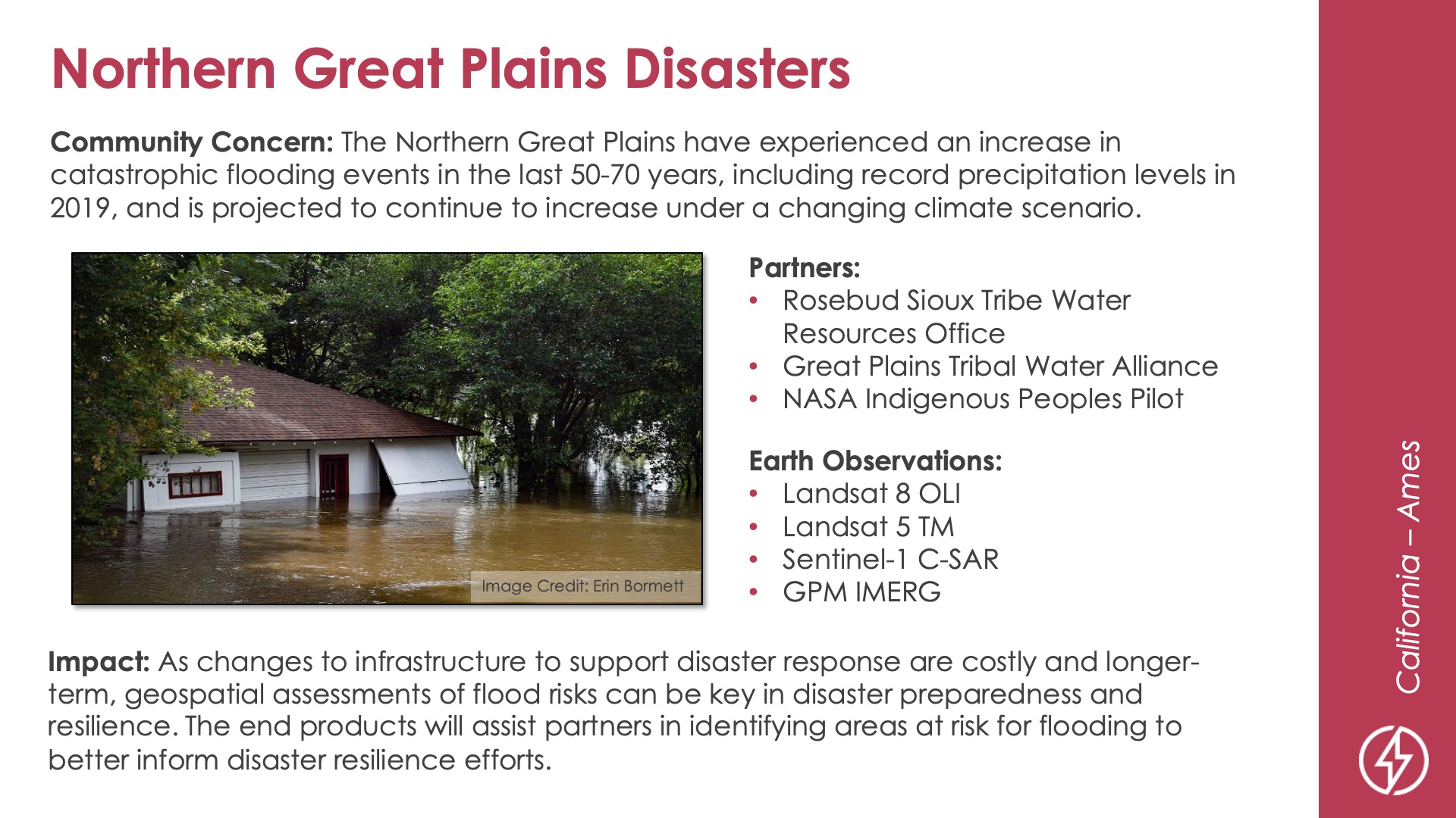 Slide title: Northern Great Plains DisastersDEVELOP Node: California - AmesCommunity Concern: The Northern Great Plains have experienced an increase in catastrophic flooding events in the last 50-70 years, including record precipitation levels in 2019, and is projected to continue to increase under a changing climate scenario.Impact: As changes to infrastructure to support disaster response are costly and longer-term, geospatial assessments of flood risks can be key in disaster preparedness and resilience. The end products will assist partners in identifying areas at risk for flooding to better inform disaster resilience efforts.Partners: Rosebud Sioux Tribe Water Resources Office, Great Plains Tribal Water Alliance, NASA Indigenous Peoples PilotEarth Observations: Landsat 8 OLI, Landsat 5 TM, Sentinel-1 C-SAR, GPM IMERG