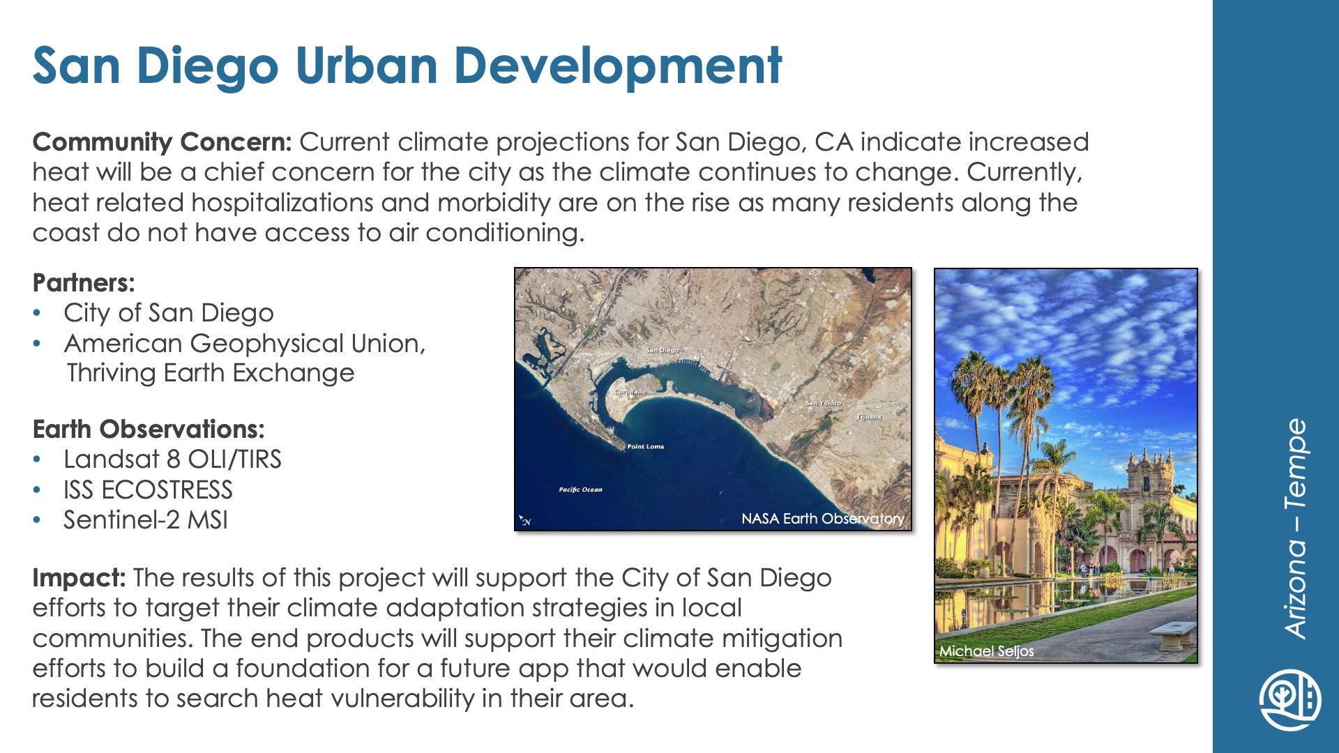 Slide title: San Diego Urban DevelopmentDEVELOP Node: Arizona - TempeCommunity Concern: Current climate projections for San Diego, CA indicate increased heat will be a chief concern for the city as the climate continues to change. Currently, heat related hospitalizations and morbidity are on the rise as many residents along the coast do not have access to air conditioning.Impact: The results of this project will support the City of San Diego efforts to target their climate adaptation strategies in local communities. The end products will support their climate mitigation efforts to build a foundation for a future app that would enable residents to search heat vulnerability in their area.Partners: City of San Diego, American Geophysical Union, Thriving Earth ExchangeEarth Observations: Landsat 8 OLI/TIRS, ISS ECOSTRESS, Sentinel-2 MSI