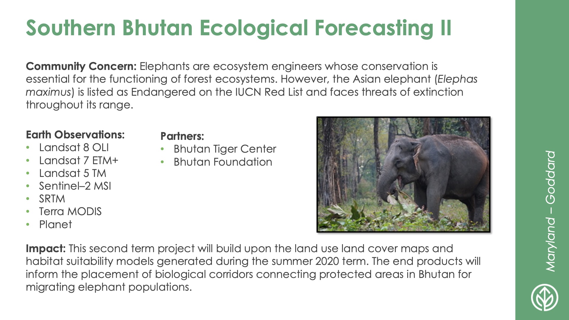 Slide title: Southern Bhutan Ecological Forecasting IIDEVELOP Node: Maryland - GoddardCommunity Concern: Elephants are ecosystem engineers whose conservation is essential for the functioning of forest ecosystems. However, the Asian elephant (Elephas maximus) is listed as Endangered on the IUCN Red List and faces threats of extinction throughout its range.Impact: This second term project will build upon the land use land cover maps and habitat suitability models generated during the summer 2020 term. The end products will inform the placement of biological corridors connecting protected areas in Bhutan for migrating elephant populations.Partners: Bhutan Tiger Center, Bhutan FoundationEarth Observations: Landsat 8 OLI, Landsat 7 ETM+, Landsat 5 TM, Sentinel–2 MSI, SRTM, Terra MODIS, Planet