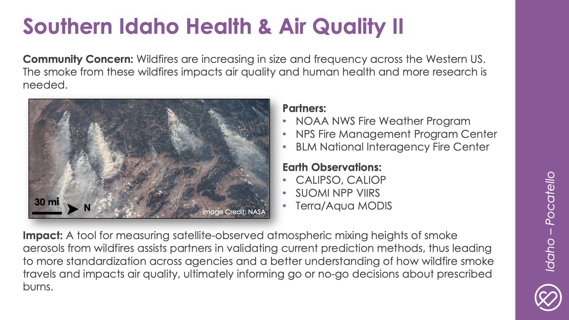 Slide title: Southern Idaho Health & Air Quality IIDEVELOP Node: Idaho - PocatelloCommunity Concern: Wildfires are increasing in size and frequency across the Western US. The smoke from these wildfires impacts air quality and human health and more research is needed.Impact: A tool for measuring satellite-observed atmospheric mixing heights of smoke aerosols from wildfires assists partners in validating current prediction methods, thus leading to more standardization across agencies and a better understanding of how wildfire smoke travels and impacts air quality, ultimately informing go or no-go decisions about prescribed burns.Partners: NOAA NWS Fire Weather Program, NPS Fire Management Program Center, BLM National Interagency Fire CenterEarth Observations: CALIPSO, CALIOP, SUOMI NPP VIIRS, Terra/Aqua MODIS