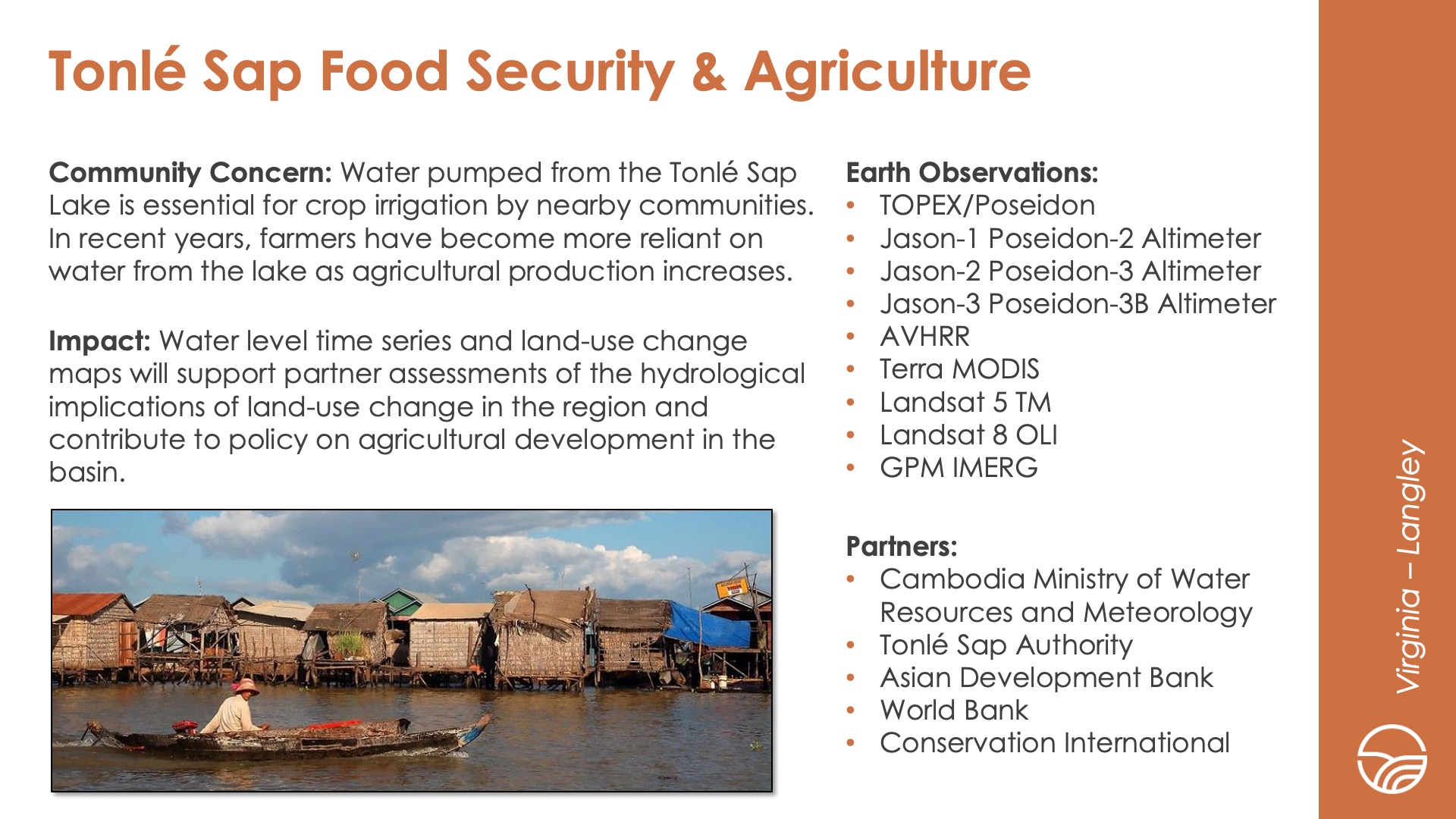 Slide title: Tonlé Sap Food Security & AgricultureDEVELOP Node: Virginia - LangleyCommunity Concern: Water pumped from the Tonlé Sap Lake is essential for crop irrigation by nearby communities. In recent years, farmers have become more reliant on water from the lake as agricultural production increases.Impact: Water level time series and land-use change maps will support partner assessments of the hydrological implications of land-use change in the region and contribute to policy on agricultural development in the basin.Partners: Cambodia Ministry of Water Resources and Meteorology, Tonlé Sap Authority, Asian Development Bank, World Bank, Conservation InternationalEarth Observations: TOPEX/Poseidon, Jason-1 Poseidon-2 Altimeter, Jason-2 Poseidon-3 Altimeter, Jason-3 Poseidon-3B Altimeter, AVHRR, Terra MODIS, Landsat 5 TM, Landsat 8 OLI, GPM IMERG